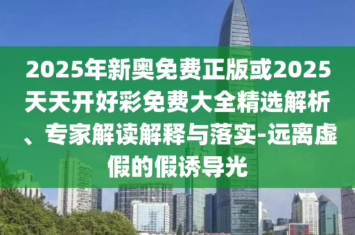 2025年新奧免費正版或2025天天開好彩免費大全精選解析、專家解讀解釋與落實-遠離虛假的假誘導(dǎo)光