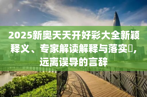 2025新奧天天開好彩大全新穎釋義、專家解讀解釋與落實(shí)?,遠(yuǎn)離誤導(dǎo)的言辭