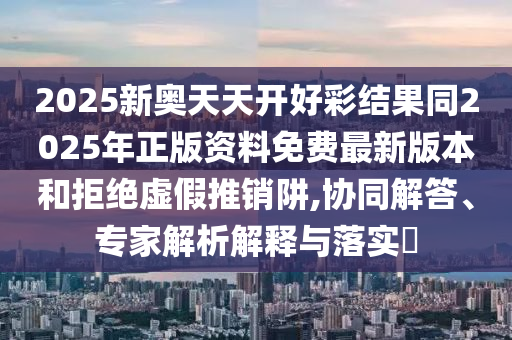 2025新奧天天開好彩結果同2025年正版資料免費最新版本和拒絕虛假推銷阱,協(xié)同解答、專家解析解釋與落實?