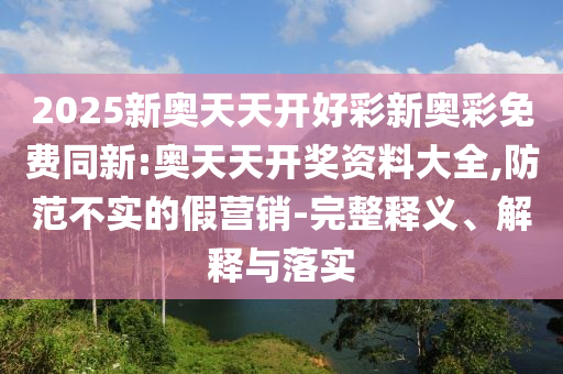 2025新奧天天開(kāi)好彩新奧彩免費(fèi)同新:奧天天開(kāi)獎(jiǎng)資料大全,防范不實(shí)的假營(yíng)銷-完整釋義、解釋與落實(shí)