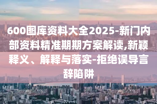 600圖庫資料大全2025-新門內(nèi)部資料精準期期方案解讀,新穎釋義、解釋與落實-拒絕誤導言辭陷阱