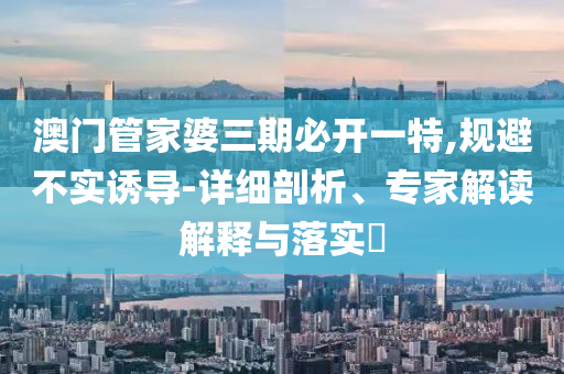 澳門管家婆三期必開一特,規(guī)避不實誘導-詳細剖析、專家解讀解釋與落實?
