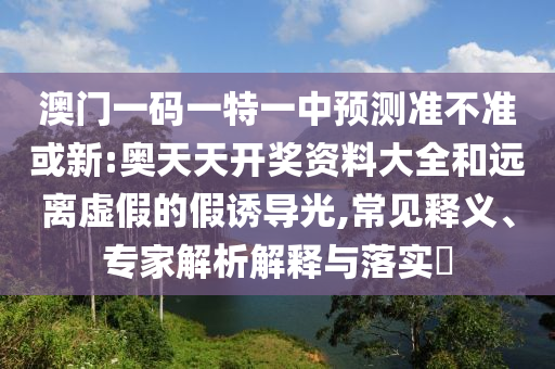 澳門一碼一特一中預(yù)測準(zhǔn)不準(zhǔn)或新:奧天天開獎資料大全和遠(yuǎn)離虛假的假誘導(dǎo)光,常見釋義、專家解析解釋與落實(shí)?