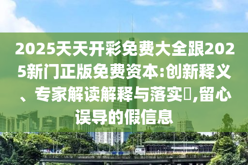 2025天天開彩免費大全跟2025新門正版免費資本:創(chuàng)新釋義、專家解讀解釋與落實?,留心誤導(dǎo)的假信息