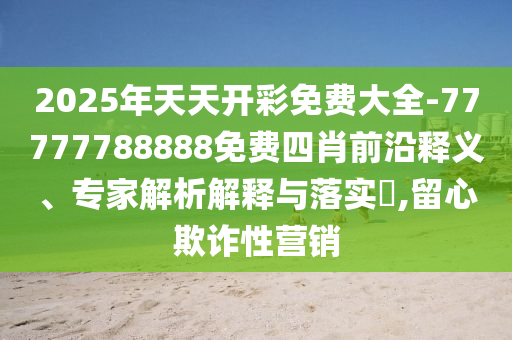 2025年天天開彩免費(fèi)大全-77777788888免費(fèi)四肖前沿釋義、專家解析解釋與落實(shí)?,留心欺詐性營(yíng)銷