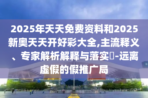 2025年天天免費(fèi)資料和2025新奧天天開好彩大全,主流釋義、專家解析解釋與落實(shí)?-遠(yuǎn)離虛假的假推廣局